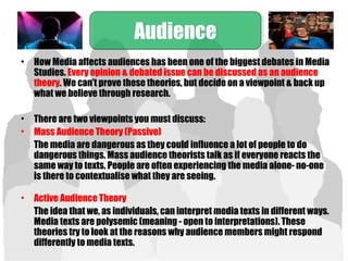 • How Media affects audiences has been one of the biggest debates in Media
Studies. Every opinion & debated issue can be discussed as an audience
theory. We can’t prove these theories, but decide on a viewpoint & back up
what we believe through research.
• There are two viewpoints you must discuss:
• Mass Audience Theory (Passive)
The media are dangerous as they could influence a lot of people to do
dangerous things. Mass audience theorists talk as if everyone reacts the
same way to texts. People are often experiencing the media alone- no-one
is there to contextualise what they are seeing.
• Active Audience Theory
The idea that we, as individuals, can interpret media texts in different ways.
Media texts are polysemic (meaning - open to interpretations). These
theories try to look at the reasons why audience members might respond
differently to media texts.
AudienceAudience
 