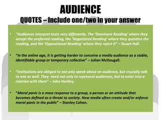 AUDIENCE
QUOTES – Include one/two in your answer
• “Audiences interpret texts very differently. The ‘Dominant Reading’ where they
accept the preferred reading, the ‘Negotiated Reading’ where they question the
reading, and the ‘Oppositional Reading’ where they reject it” – Stuart Hall.
• “In the online age, it is getting harder to conceive a media audience as a stable,
identifiable group or temporary collective” – Julian McDougall.
• “Institutions are obliged to not only speak about an audience, but crucially talk
to one as well. They need not only to represent audiences, but to enter into a
relation with them” – John Hartley.
• “Moral panic is a mass response to a group, a person or an attitude that
becomes defined as a threat to society. New media often create and/or enforce
moral panic in the public” – Stanley Cohen.
 
