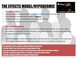 THE EFFECTS MODEL/HYPODERMIC
• THE EFFECTS MODEL
• The consumption of media texts has an effect or influence upon the audience
• It is normally considered that this effect is negative
• Audiences are passive and powerless to prevent the influence
• The power lies with the message of the text
• THE HYPODERMIC MODEL
• Here, the messages in texts are injected into the audience by powerful, syringe-like, media
• The audience is powerless to resist, therefore, the media works like a drug and the audience is
drugged, addicted, doped or duped.
• The Effects Model is still the dominant theory used by politicians, some parts of the media and
some religious organisations in attributing violence to the consumption of media texts.
Key examples sited as causing or being contributory factors are:
1.The film Child’s Play 3 in the murder of James Bulger in 1993
2.The game Manhunt in the murder of Stefan Pakeerah in 2004 by his friend Warren LeBlanc
3.The film A Clockwork Orange (1971) in a number of rapes and violent attacks
4.The film Severance (2006) in the murder of Simon Everitt
 