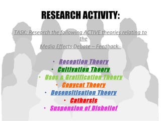 RESEARCH ACTIVITY:
TASK: Research the following ACTIVE theories relating to
the
Media Effects Debate – Feedback.
• Reception Theory
• Cultivation Theory
• Uses & Gratification Theory
• Copycat Theory
• Desensitisation Theory
• Catharsis
• Suspension of Disbelief
 