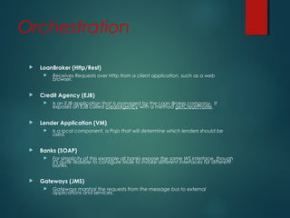 Orchestration
 LoanBroker (Http/Rest)
 Receives Requests over Http from a client application, such as a web
browser.
 Credit Agency (EJB)
 Is an EJB application that is managed by the Loan Broker company. It
exposes an EJB called creditAgency with a method getCreditProfile.
 Lender Application (VM)
 Is a local component, a Pojo that will determine which lenders should be
used.
 Banks (SOAP)
 For simplicity of this example all banks expose the same WS interface, though
it's quite feasible to configure Mule to invoke different interfaces for different
banks.
 Gateways (JMS)
 Gateways marshal the requests from the message bus to external
applications and services.
 