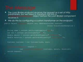 The Message
 The Loan Broker endpoint receives the request as a set of Http
parameters, but we need to transform this into a
CustomerQuoteRequest object before the Loan Broker component
receives it.
 We do this by configuring a custom transformer on the endpoint.
public Object transform(Object src, UMOEventContext context)
throws TransformerException {
String name = context.getStringProperty("name");
int ssn = context.getIntProperty("ssn");
double amount = context.getDoubleProperty("loanAmount");
double duration = context.getDoubleProperty("loanDuration");
Customer customer = new Customer(name, ssn);
CustomerQuoteRequest request =
new CustomerQuoteRequest(customer, amount, duration);
return request;
}
 