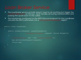 Loan Broker Service
 The Loanbroker service actually doesn't need to do anything but trigger the
LoanQuoteRequest on the bus. Mule handles all routing transformation and
passing the quote back to the callee.
 The transformer configured on the REST inbound endpoint for the LoanBroker
converts the REST parameters into a CustomerQuoteRequest object.
public class LoanBroker
{
public LoanQuoteRequest requestLoanQuote(
CustomerQuoteRequest request) throws Exception
{
LoanQuoteRequest bqr = new LoanQuoteRequest();
bqr.setCustomerRequest(request);
return bqr;
}
}
 