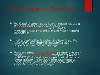 Credit Agency Gateway
 The Credit Agency code is even easier! We use a
standard Mule Component called a
ReflectionMessageBuilder which builds a
message based on a set of results from endpoint
invocations.
 It will use reflection to determine how to set the
result of the last endpoint invocation as a
property on the master message.
 There are other MessageBuilder components such
as the ScriptMessageBuilder component which is
a JSR-223 (Scripting) component that allows you
to manipulate the payload after each request
using Groovy, JavaScript, Rhino or any other
supported scripting language.
 