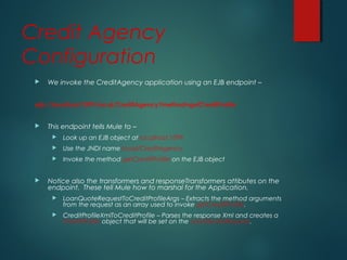 Credit Agency
Configuration
 We invoke the CreditAgency application using an EJB endpoint –
ejb://localhost:1099/local/CreditAgency?method=getCreditProfile
 This endpoint tells Mule to –
 Look up an EJB object at localhost:1099
 Use the JNDI name local/CreditAgency
 Invoke the method getCreditProfile on the EJB object
 Notice also the transformers and responseTransformers attibutes on the
endpoint. These tell Mule how to marshal for the Application.
 LoanQuoteRequestToCreditProfileArgs – Extracts the method arguments
from the request as an array used to invoke getCreditProfile.
 CreditProfileXmlToCreditProfile – Parses the response Xml and creates a
CreditProfile object that will be set on the LoanQuoteRequest.
 