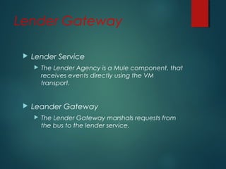 Lender Gateway
 Lender Service
 The Lender Agency is a Mule component, that
receives events directly using the VM
transport.
 Leander Gateway
 The Lender Gateway marshals requests from
the bus to the lender service.
 