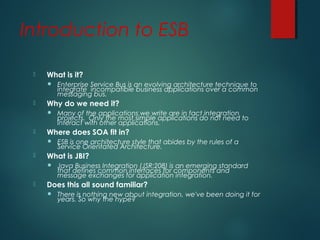 Introduction to ESB
 What is it?
 Enterprise Service Bus is an evolving architecture technique to
integrate incompatible business applications over a common
messaging bus.
 Why do we need it?
 Many of the applications we write are in fact integration
projects. Only the most simple applications do not need to
interact with other applications.
 Where does SOA fit in?
 ESB is one architecture style that abides by the rules of a
Service Orientated Architecture.
 What is JBI?
 Java Business Integration (JSR:208) is an emerging standard
that defines common interfaces for components and
message exchanges for application integration.
 Does this all sound familiar?
 There is nothing new about integration, we've been doing it for
years. So why the hype?
 