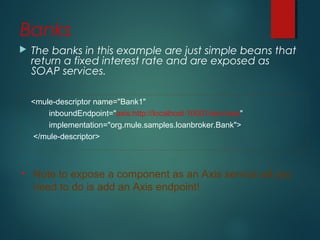 Banks
 The banks in this example are just simple beans that
return a fixed interest rate and are exposed as
SOAP services.
<mule-descriptor name="Bank1"
inboundEndpoint="axis:http://localhost:10001/services"
implementation="org.mule.samples.loanbroker.Bank">
</mule-descriptor>
• Note to expose a component as an Axis service all you
need to do is add an Axis endpoint!
 