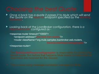 Choosing the best Quote
 Once a back has a quote it passes it to Mule which will send
the Quote on the reply-to endpoint specified by the Banking
Gateway.
 Looking back at the LoanBroker configuration, there is a
response-router configured as -
<response-router timeout="10000">
<endpoint address="jms://esb.loan.quotes"/>
<router className="org.mule.samples.loanbroker.esb.routers.
BankQuotesResponseAggregator"/>
</response-router>
• The BankQuoteResponseAggregator is responsible for picking the
lowest quote. But before that happens Mule needs to make sure all
responses are received for the request.
• This is done using message correlation managed by Mule.
 