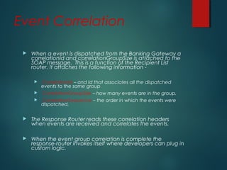 Event Correlation
 When a event is dispatched from the Banking Gateway a
correlationId and correlationGroupSize is attached to the
SOAP message. This is a function of the Recipient List
router. It attaches the following information -
 CorrelationId – and Id that associates all the dispatched
events to the same group
 CorrelationGroupSize – how many events are in the group.
 CorrelationSequence – the order in which the events were
dispatched.
 The Response Router reads these correlation headers
when events are received and correlates the events.
 When the event group correlation is complete the
response-router invokes itself where developers can plug in
custom logic.
 