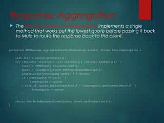 Response Aggregation
 The BankQuoteResponseAggregator implements a single
method that works out the lowest quote before passing it back
to Mule to route the response back to the client.
protected UMOMessage aggregateEvents(EventGroup events) throws RoutingException {
. . . .
List list = events.getEvents();
for (Iterator iterator = list.iterator(); iterator.hasNext();) {
event = (UMOEvent) iterator.next();
quote = (LoanQuote)event.getTransformedMessage();
logger.info("Processing quote: " + quote);
if (lowestQuote == null) {
lowestQuote = quote;
} else if (quote.getInterestRate() < lowestQuote.getInterestRate()) {
lowestQuote = quote;
}
}
return new MuleMessage(lowestQuote, event.getProperties());
}
 