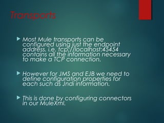Transports
 Most Mule transports can be
configured using just the endpoint
address. i.e. tcp://localhost:45454
contains all the information necessary
to make a TCP connection.
 However for JMS and EJB we need to
define configuration properties for
each such as Jndi information.
 This is done by configuring connectors
in our MuleXml.
 