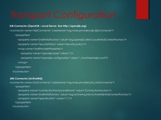 Transport Configuration
EJB Connector (OpenEJB – Local Server. See http://openejb.org)
<connector name="ejbConnector" className="org.mule.providers.ejb.EjbConnector">
<properties>
<property name="jndiInitialFactory" value="org.openejb.client.LocalInitialContextFactory"/>
<property name="securityPolicy" value="security.policy"/>
<map name="jndiProviderProperties">
<property name="openejb.base" value="."/>
<property name="openejb.configuration" value="../conf/openejb.conf"/>
</map>
</properties>
</connector>
JMS Connector (ActiveMQ)
<connector name="jmsConnector" className="org.mule.providers.jms.JmsConnector">
<properties>
<property name="connectionFactoryJndiName" value="ConnectionFactory"/>
<property name="jndiInitialFactory" value="org.activemq.jndi.ActiveMQInitialContextFactory"/>
<property name="specification" value="1.1"/>
</properties>
</connector>
 