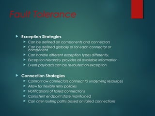 Fault Tolerance
 Exception Strategies
 Can be defined on components and connectors
 Can be defined globally of for each connector or
component
 Can handle different exception types differently.
 Exception hierarchy provides all available information
 Event payloads can be re-routed on exception
 Connection Strategies
 Control how connectors connect to underlying resources
 Allow for flexible retry policies
 Notifications of failed connections
 Consistent endpoint state maintained
 Can alter routing paths based on failed connections
 