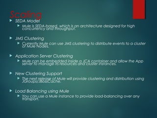 Scaling SEDA Model
 Mule is SEDA-based, which is an architecture designed for high
concurrency and throughput.
 JMS Clustering
 Currently Mule can use JMS clustering to distribute events to a cluster
of Mule Nodes.
 Application Server Clustering
 Mule can be embedded inside a JCA container and allow the App
server to manage its resources and cluster instances.
 New Clustering Support
 The next release of Mule will provide clustering and distribution using
JGroups/JBossCache.
 Load Balancing using Mule
 You can use a Mule instance to provide load-balancing over any
transport.
 