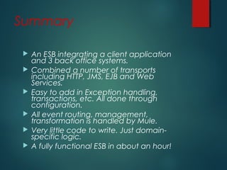 Summary
 An ESB integrating a client application
and 3 back office systems.
 Combined a number of transports
including HTTP, JMS, EJB and Web
Services.
 Easy to add in Exception handling,
transactions, etc. All done through
configuration.
 All event routing, management,
transformation is handled by Mule.
 Very little code to write. Just domain-
specific logic.
 A fully functional ESB in about an hour!
 