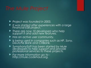 The Mule Project
 Project was founded in 2003.
 It was started after experiences with a large
Financial ESB project.
 There are now 10 developers who help
support it and add new features.
 Has an active user community.
 Is being used in companies such as HP, Sony,
Deutche Bank and CitiBank.
 SymphonySoft has been started by Mule
developers to help support and provide
professional services to these projects.
 For more information go to -
http://mule.codehaus.org.
 