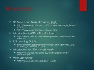 Resources
 EIP Book (Loan Broker Example) [1][2]
 http://www.eaipatterns.com/ComposedMessagingExampl
e.html
 http://www.eaipatterns.com/index.html
 Introduction to ESBs – Rick Robinson
 http://www-106.ibm.com/developerworks/xml/library/ws-
esbscen/
 ESB Learning Guide
 http://searchwebservices.techtarget.com/general/1,2955
82,sid26_gci1085711,00.html
 Introduction to SEDA – Matt Welsh
 http://www.eecs.harvard.edu/~mdw/papers/mdw-
phdthesis.pdf
 Mule User Guide
 http://mule.codehaus.org/User+Guide
 