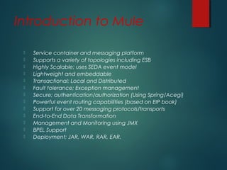 Introduction to Mule
 Service container and messaging platform
 Supports a variety of topologies including ESB
 Highly Scalable; uses SEDA event model
 Lightweight and embeddable
 Transactional; Local and Distributed
 Fault tolerance; Exception management
 Secure; authentication/authorization (Using Spring/Acegi)
 Powerful event routing capabilities (based on EIP book)
 Support for over 20 messaging protocols/transports
 End-to-End Data Transformation
 Management and Monitoring using JMX
 BPEL Support
 Deployment: JAR, WAR, RAR, EAR.
 