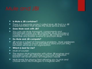 Mule and JBI
 Is Mule a JBI container?
 There is a separate project called Mule JBI that is a JBI
implementation that reuses the Mule service stack.
 Does Mule work with JBI?
 You can use Mule transports, components and
transformers inside any JBI container. Mule provides a
couple of components that allows JBI components to
subscribe and publish events to and from Mule.
 Do Mule and JBI compete?
 JBI solves a subset of messaging problems. Mule addresses
the basic need to move any kind of data (not just XML)
between services in an organization
 Which is best for me?
 Mule of course!
 The reason Mule integrates with other JBI engines and
provides it own JBI container is that one integration
solution will never satisfy all integration needs.
 Mule levels the playing field allowing you to pick and
choose which technologies to integrate with.
 