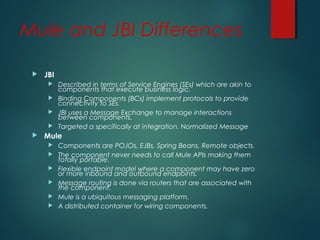 Mule and JBI Differences
 JBI
 Described in terms of Service Engines (SEs) which are akin to
components that execute business logic.
 Binding Components (BCs) implement protocols to provide
connectivity to SEs.
 JBI uses a Message Exchange to manage interactions
between components.
 Targeted a specifically at integration. Normalized Message
 Mule
 Components are POJOs, EJBs, Spring Beans, Remote objects.
 The component never needs to call Mule APIs making them
totally portable.
 Flexible endpoint model where a component may have zero
or more inbound and outbound endpoints.
 Message routing is done via routers that are associated with
the component.
 Mule is a ubiquitous messaging platform.
 A distributed container for wiring components.
 