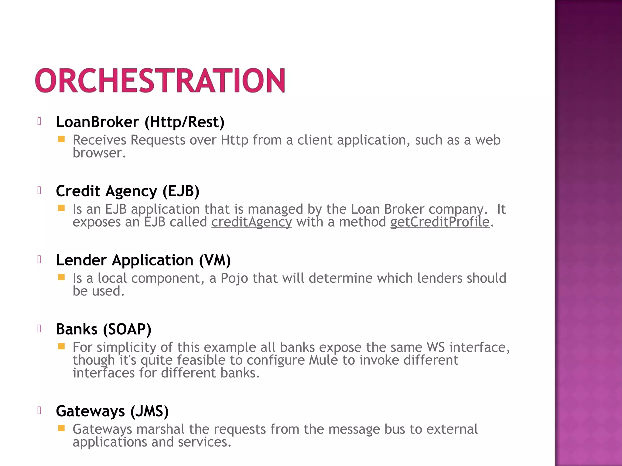  LoanBroker (Http/Rest)
 Receives Requests over Http from a client application, such as a web
browser.
 Credit Agency (EJB)
 Is an EJB application that is managed by the Loan Broker company. It
exposes an EJB called creditAgency with a method getCreditProfile.
 Lender Application (VM)
 Is a local component, a Pojo that will determine which lenders should
be used.
 Banks (SOAP)
 For simplicity of this example all banks expose the same WS interface,
though it's quite feasible to configure Mule to invoke different
interfaces for different banks.
 Gateways (JMS)
 Gateways marshal the requests from the message bus to external
applications and services.
 