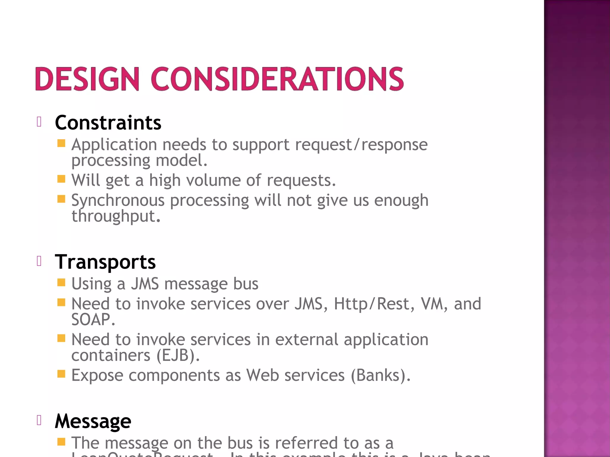  Constraints
 Application needs to support request/response
processing model.
 Will get a high volume of requests.
 Synchronous processing will not give us enough
throughput.
 Transports
 Using a JMS message bus
 Need to invoke services over JMS, Http/Rest, VM, and
SOAP.
 Need to invoke services in external application
containers (EJB).
 Expose components as Web services (Banks).
 Message
 The message on the bus is referred to as a
 