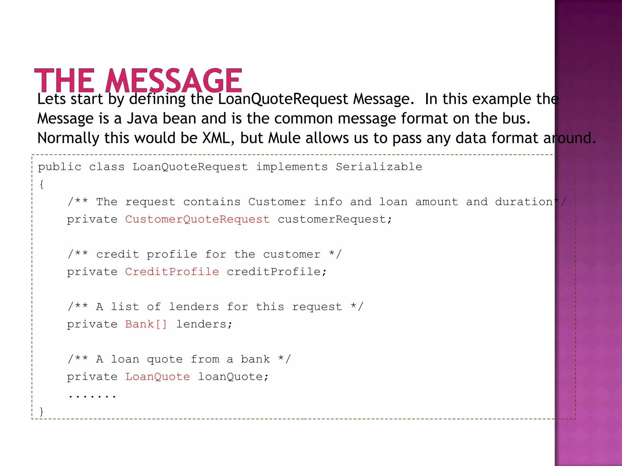 Lets start by defining the LoanQuoteRequest Message. In this example the
Message is a Java bean and is the common message format on the bus.
Normally this would be XML, but Mule allows us to pass any data format around.
public class LoanQuoteRequest implements Serializable
{
/** The request contains Customer info and loan amount and duration*/
private CustomerQuoteRequest customerRequest;
/** credit profile for the customer */
private CreditProfile creditProfile;
/** A list of lenders for this request */
private Bank[] lenders;
/** A loan quote from a bank */
private LoanQuote loanQuote;
.......
}
 