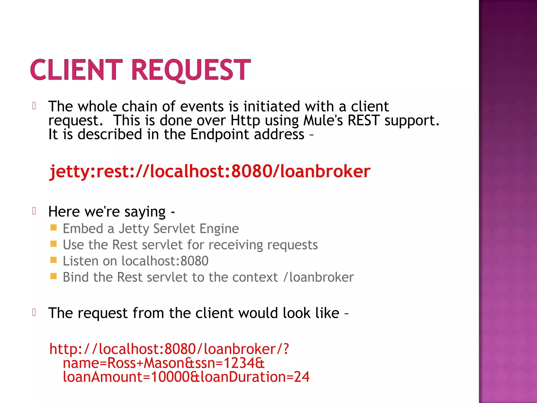  The whole chain of events is initiated with a client
request. This is done over Http using Mule's REST support.
It is described in the Endpoint address –
jetty:rest://localhost:8080/loanbroker
 Here we're saying -
 Embed a Jetty Servlet Engine
 Use the Rest servlet for receiving requests
 Listen on localhost:8080
 Bind the Rest servlet to the context /loanbroker
 The request from the client would look like –
http://localhost:8080/loanbroker/?
name=Ross+Mason&ssn=1234&
loanAmount=10000&loanDuration=24
 