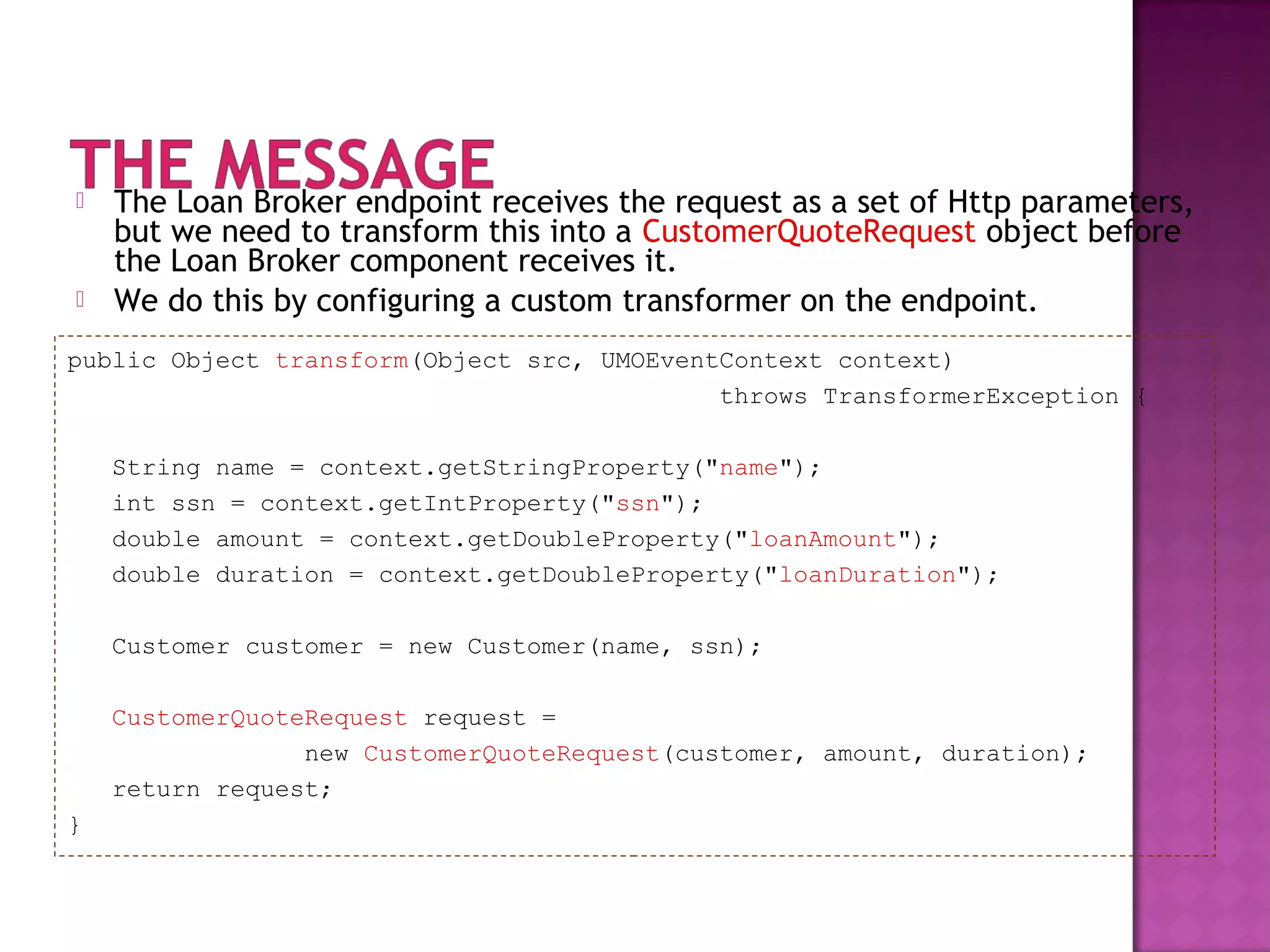  The Loan Broker endpoint receives the request as a set of Http parameters,
but we need to transform this into a CustomerQuoteRequest object before
the Loan Broker component receives it.
 We do this by configuring a custom transformer on the endpoint.
public Object transform(Object src, UMOEventContext context)
throws TransformerException {
String name = context.getStringProperty("name");
int ssn = context.getIntProperty("ssn");
double amount = context.getDoubleProperty("loanAmount");
double duration = context.getDoubleProperty("loanDuration");
Customer customer = new Customer(name, ssn);
CustomerQuoteRequest request =
new CustomerQuoteRequest(customer, amount, duration);
return request;
}
 