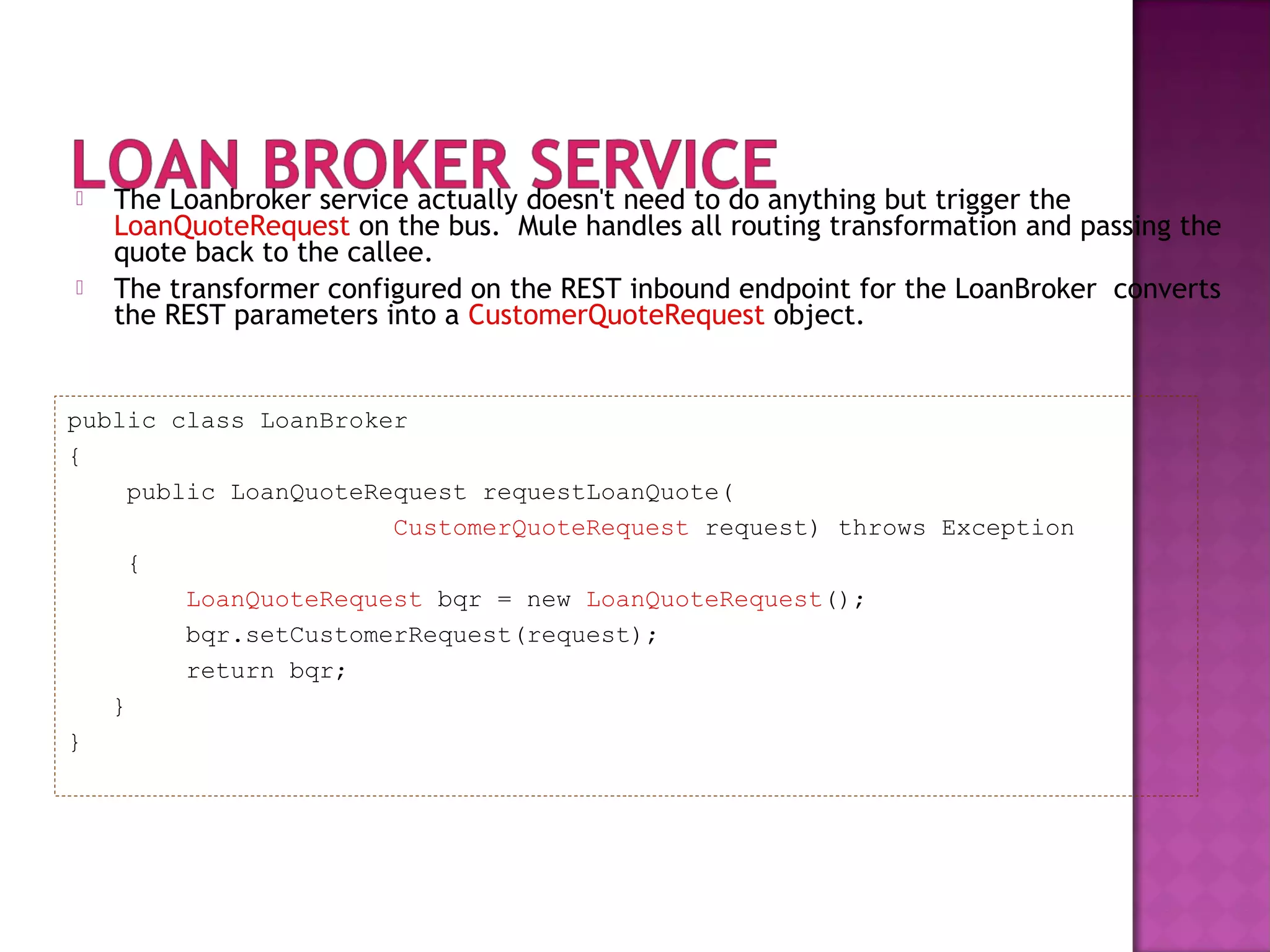  The Loanbroker service actually doesn't need to do anything but trigger the
LoanQuoteRequest on the bus. Mule handles all routing transformation and passing the
quote back to the callee.
 The transformer configured on the REST inbound endpoint for the LoanBroker converts
the REST parameters into a CustomerQuoteRequest object.
public class LoanBroker
{
public LoanQuoteRequest requestLoanQuote(
CustomerQuoteRequest request) throws Exception
{
LoanQuoteRequest bqr = new LoanQuoteRequest();
bqr.setCustomerRequest(request);
return bqr;
}
}
 