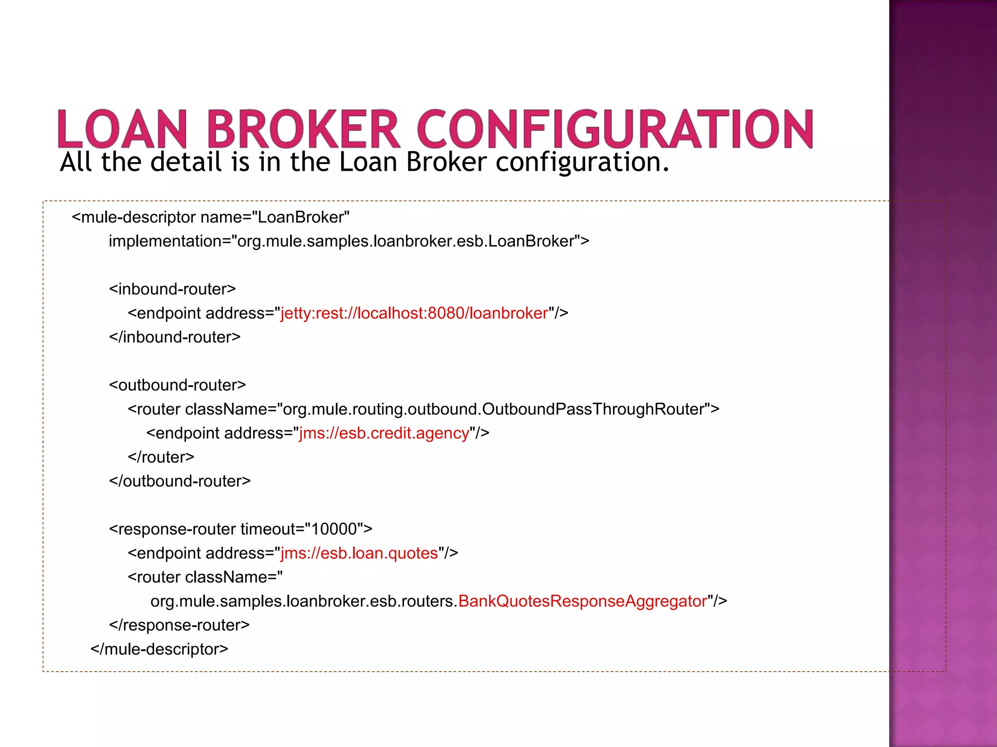 All the detail is in the Loan Broker configuration.
<mule-descriptor name="LoanBroker"
implementation="org.mule.samples.loanbroker.esb.LoanBroker">
<inbound-router>
<endpoint address="jetty:rest://localhost:8080/loanbroker"/>
</inbound-router>
<outbound-router>
<router className="org.mule.routing.outbound.OutboundPassThroughRouter">
<endpoint address="jms://esb.credit.agency"/>
</router>
</outbound-router>
<response-router timeout="10000">
<endpoint address="jms://esb.loan.quotes"/>
<router className="
org.mule.samples.loanbroker.esb.routers.BankQuotesResponseAggregator"/>
</response-router>
</mule-descriptor>
 
