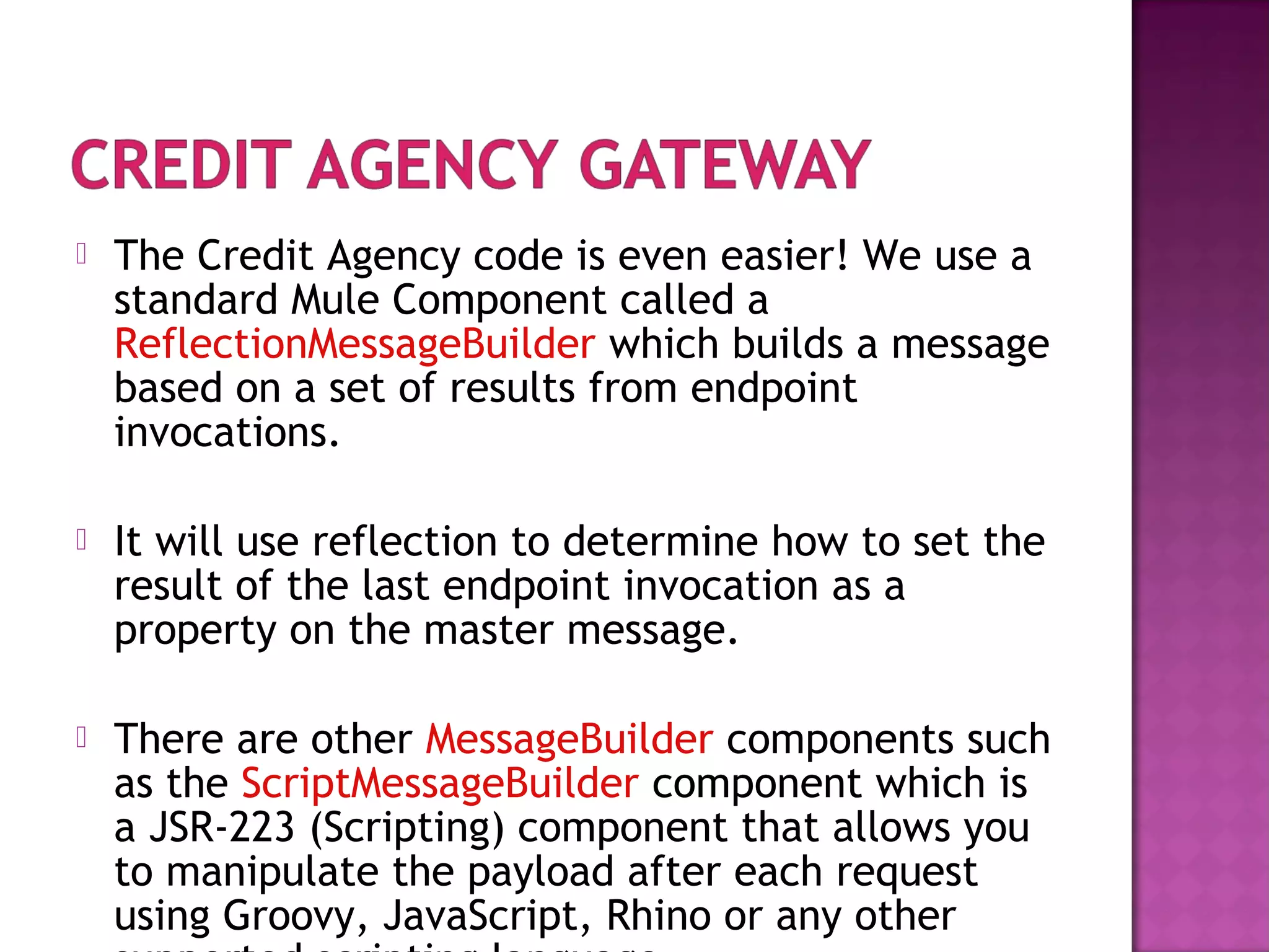  The Credit Agency code is even easier! We use a
standard Mule Component called a
ReflectionMessageBuilder which builds a message
based on a set of results from endpoint
invocations.
 It will use reflection to determine how to set the
result of the last endpoint invocation as a
property on the master message.
 There are other MessageBuilder components such
as the ScriptMessageBuilder component which is
a JSR-223 (Scripting) component that allows you
to manipulate the payload after each request
using Groovy, JavaScript, Rhino or any other
 