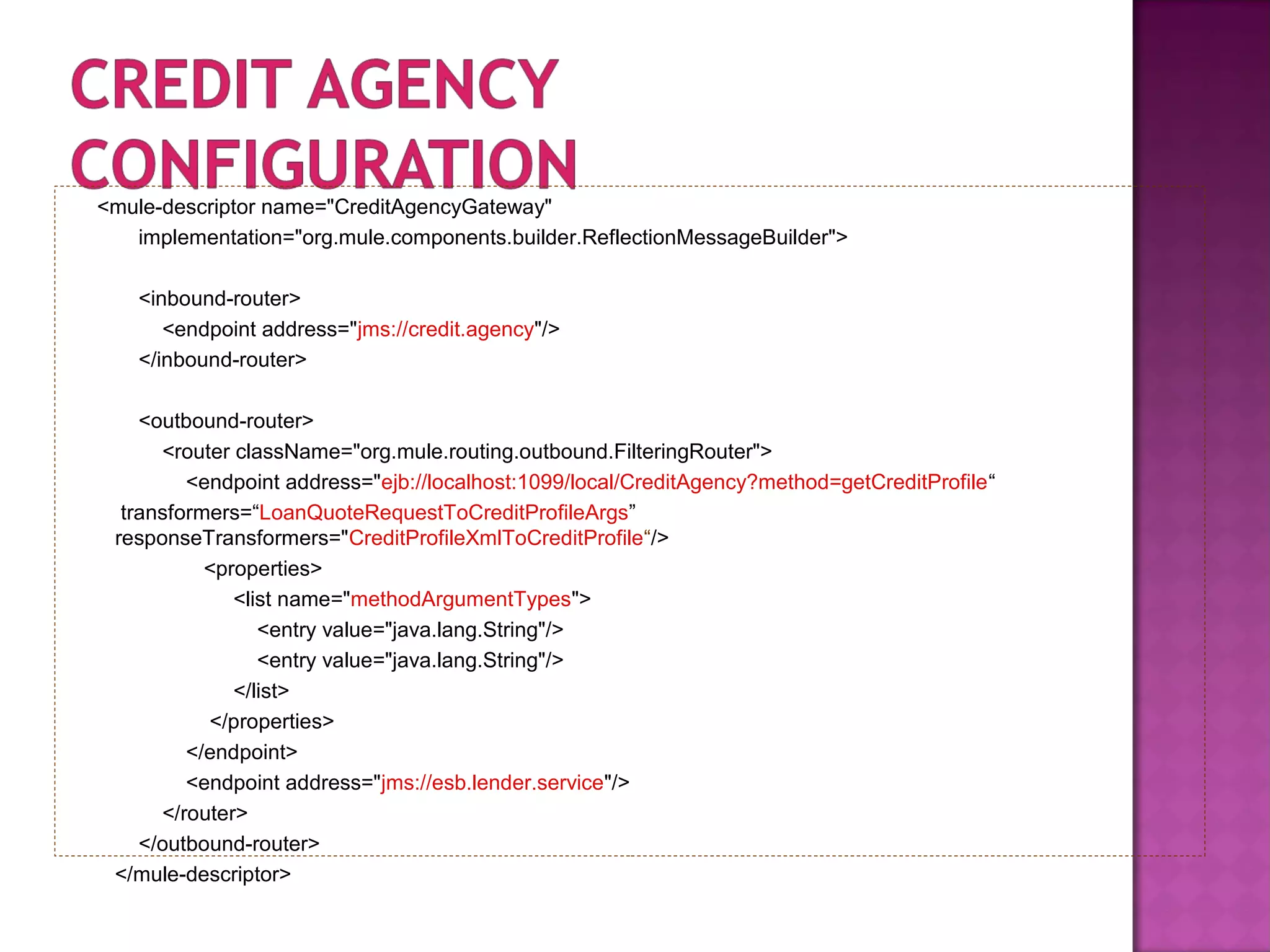 <mule-descriptor name="CreditAgencyGateway"
implementation="org.mule.components.builder.ReflectionMessageBuilder">
<inbound-router>
<endpoint address="jms://credit.agency"/>
</inbound-router>
<outbound-router>
<router className="org.mule.routing.outbound.FilteringRouter">
<endpoint address="ejb://localhost:1099/local/CreditAgency?method=getCreditProfile“
transformers=“LoanQuoteRequestToCreditProfileArgs”
responseTransformers="CreditProfileXmlToCreditProfile“/>
<properties>
<list name="methodArgumentTypes">
<entry value="java.lang.String"/>
<entry value="java.lang.String"/>
</list>
</properties>
</endpoint>
<endpoint address="jms://esb.lender.service"/>
</router>
</outbound-router>
</mule-descriptor>
 