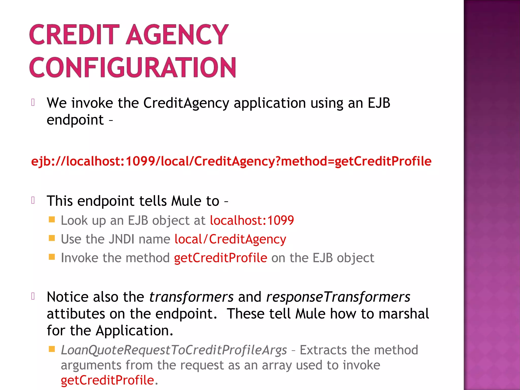  We invoke the CreditAgency application using an EJB
endpoint –
ejb://localhost:1099/local/CreditAgency?method=getCreditProfile
 This endpoint tells Mule to –
 Look up an EJB object at localhost:1099
 Use the JNDI name local/CreditAgency
 Invoke the method getCreditProfile on the EJB object
 Notice also the transformers and responseTransformers
attibutes on the endpoint. These tell Mule how to marshal
for the Application.
 LoanQuoteRequestToCreditProfileArgs – Extracts the method
arguments from the request as an array used to invoke
getCreditProfile.
 