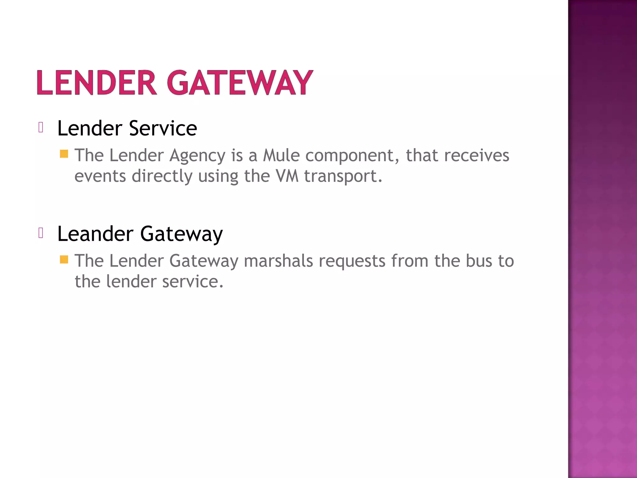  Lender Service
 The Lender Agency is a Mule component, that receives
events directly using the VM transport.
 Leander Gateway
 The Lender Gateway marshals requests from the bus to
the lender service.
 