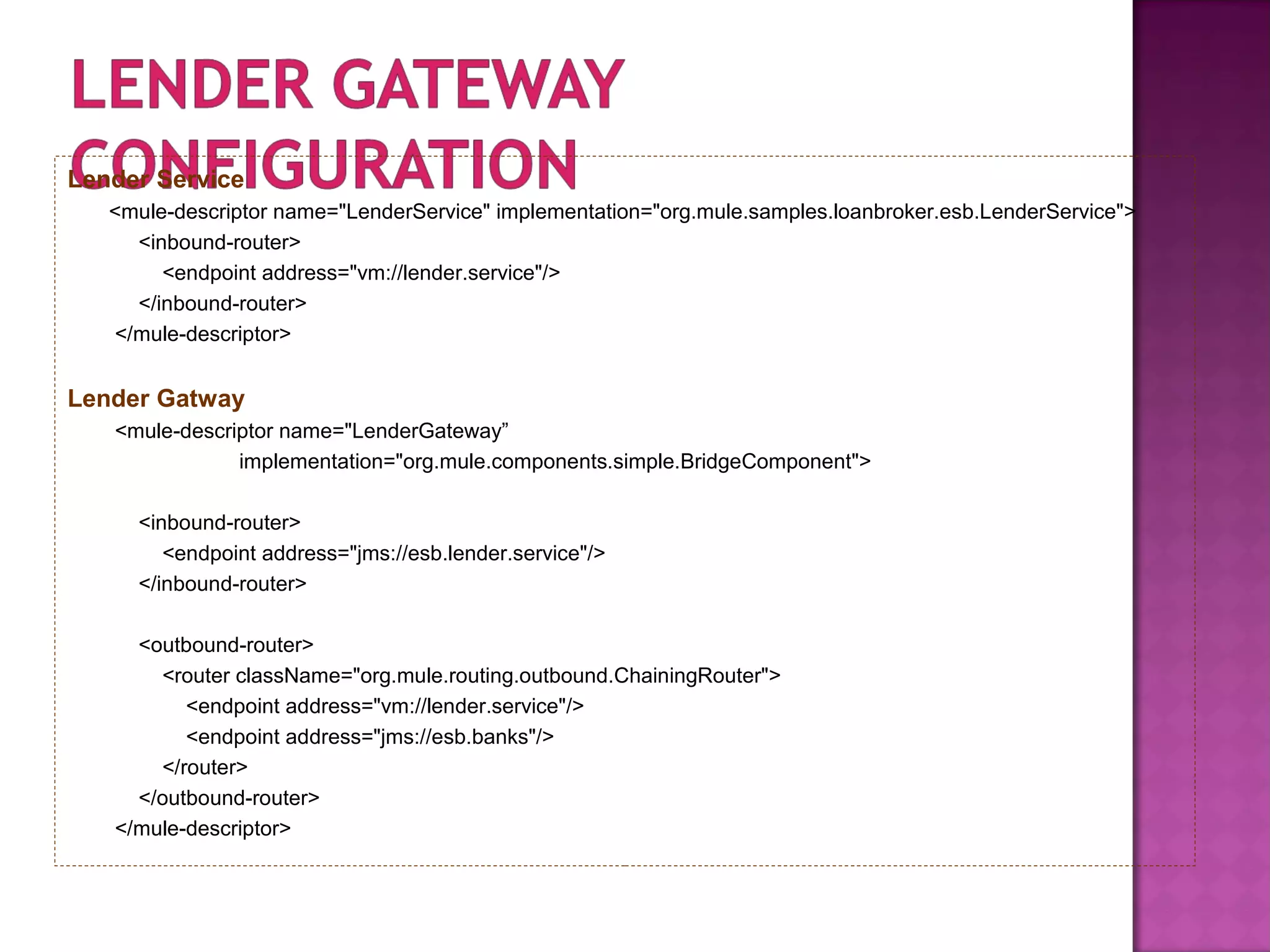 Lender Service
<mule-descriptor name="LenderService" implementation="org.mule.samples.loanbroker.esb.LenderService">
<inbound-router>
<endpoint address="vm://lender.service"/>
</inbound-router>
</mule-descriptor>
Lender Gatway
<mule-descriptor name="LenderGateway”
implementation="org.mule.components.simple.BridgeComponent">
<inbound-router>
<endpoint address="jms://esb.lender.service"/>
</inbound-router>
<outbound-router>
<router className="org.mule.routing.outbound.ChainingRouter">
<endpoint address="vm://lender.service"/>
<endpoint address="jms://esb.banks"/>
</router>
</outbound-router>
</mule-descriptor>
 