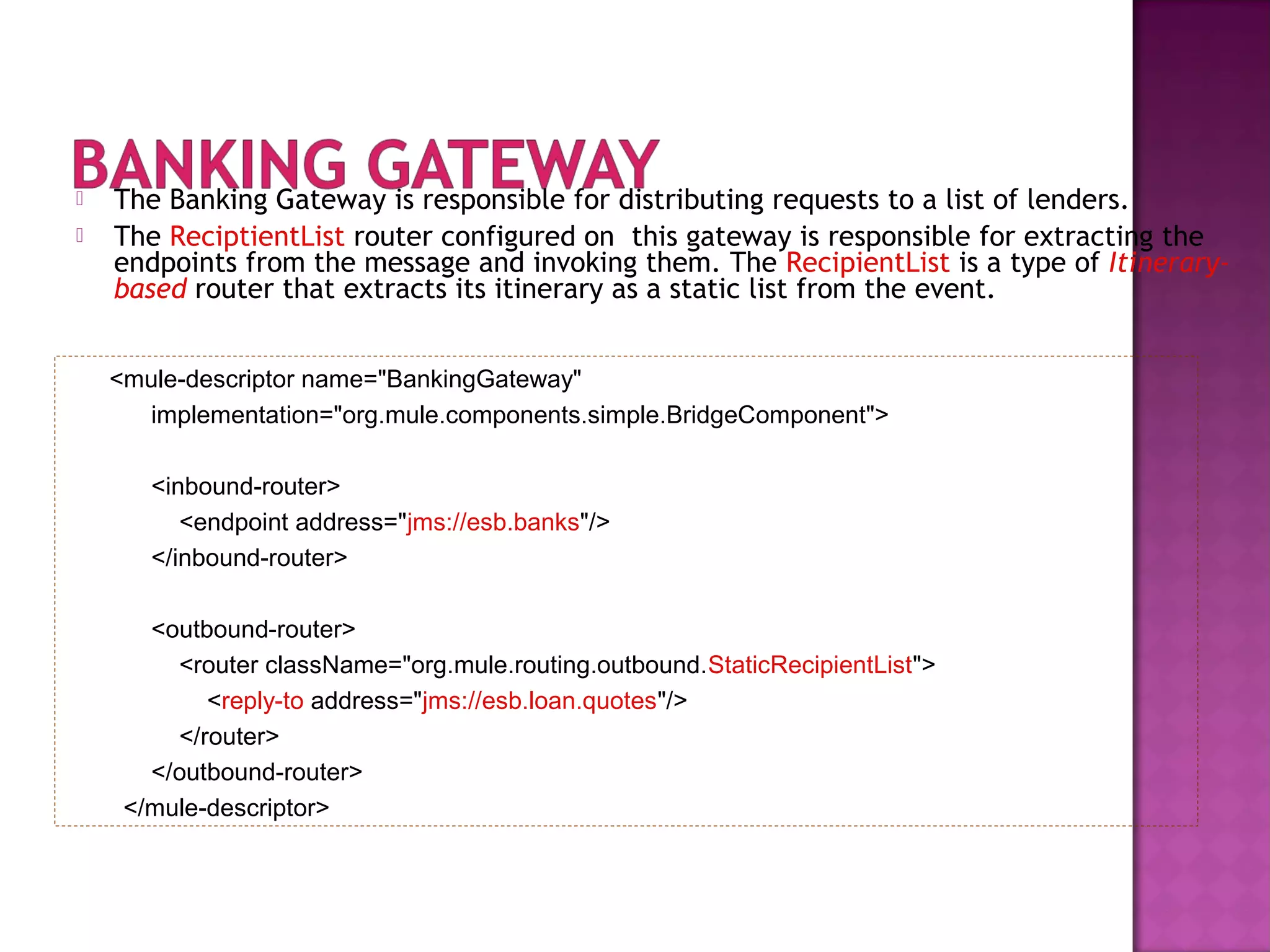  The Banking Gateway is responsible for distributing requests to a list of lenders.
 The ReciptientList router configured on this gateway is responsible for extracting the
endpoints from the message and invoking them. The RecipientList is a type of Itinerary-
based router that extracts its itinerary as a static list from the event.
<mule-descriptor name="BankingGateway"
implementation="org.mule.components.simple.BridgeComponent">
<inbound-router>
<endpoint address="jms://esb.banks"/>
</inbound-router>
<outbound-router>
<router className="org.mule.routing.outbound.StaticRecipientList">
<reply-to address="jms://esb.loan.quotes"/>
</router>
</outbound-router>
</mule-descriptor>
 