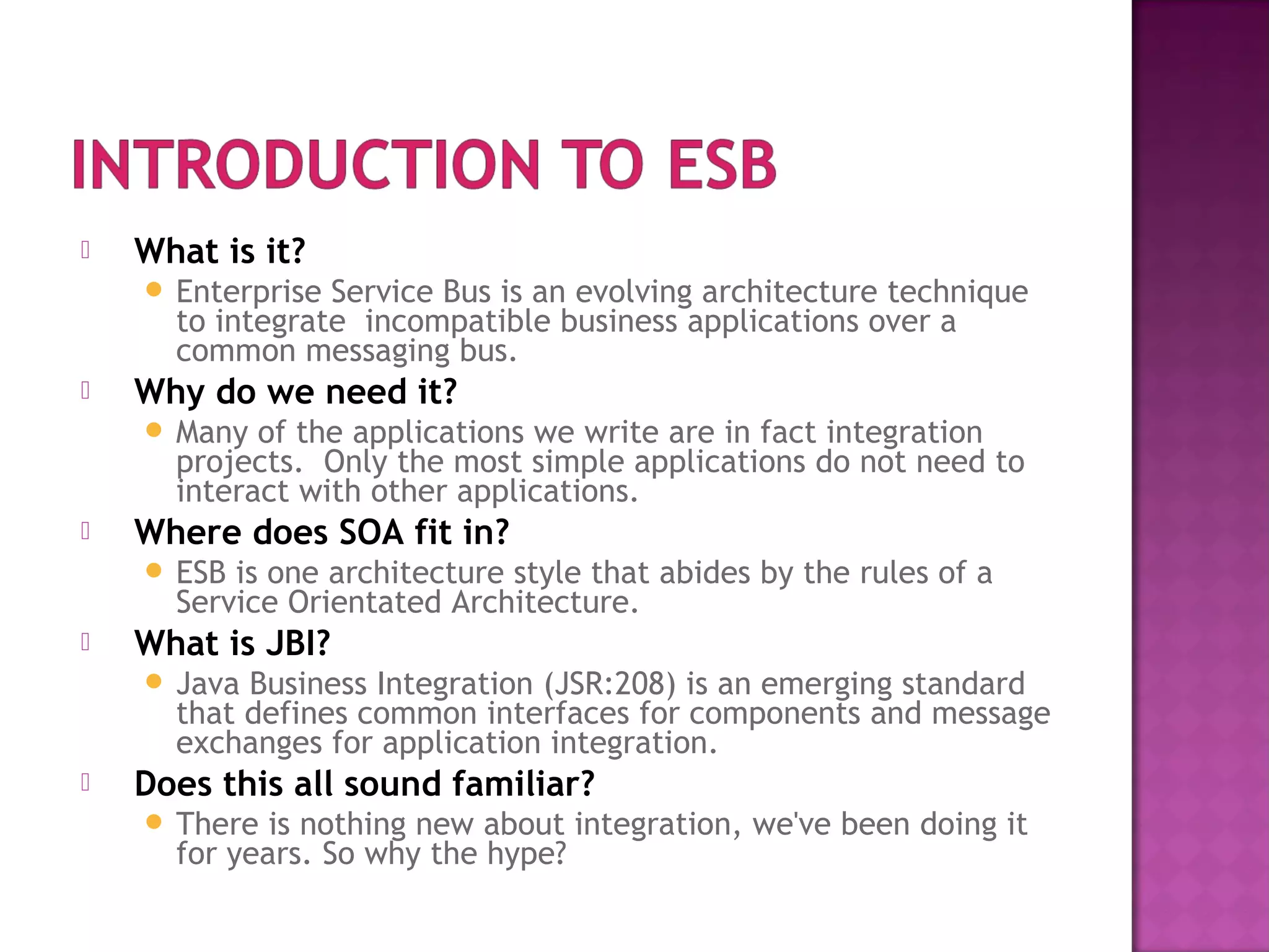  What is it?
 Enterprise Service Bus is an evolving architecture technique
to integrate incompatible business applications over a
common messaging bus.
 Why do we need it?
 Many of the applications we write are in fact integration
projects. Only the most simple applications do not need to
interact with other applications.
 Where does SOA fit in?
 ESB is one architecture style that abides by the rules of a
Service Orientated Architecture.
 What is JBI?
 Java Business Integration (JSR:208) is an emerging standard
that defines common interfaces for components and message
exchanges for application integration.
 Does this all sound familiar?
 There is nothing new about integration, we've been doing it
for years. So why the hype?
 