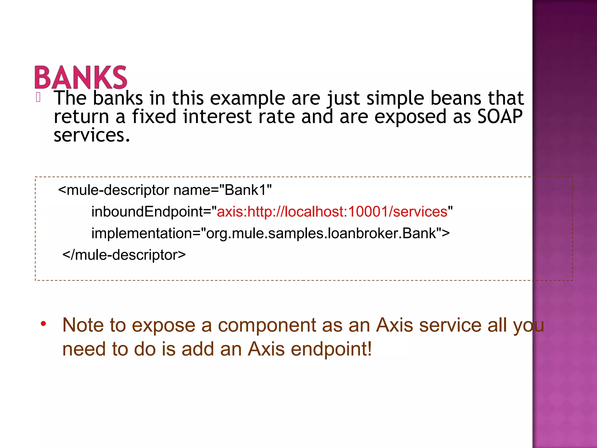  The banks in this example are just simple beans that
return a fixed interest rate and are exposed as SOAP
services.
<mule-descriptor name="Bank1"
inboundEndpoint="axis:http://localhost:10001/services"
implementation="org.mule.samples.loanbroker.Bank">
</mule-descriptor>
• Note to expose a component as an Axis service all you
need to do is add an Axis endpoint!
 