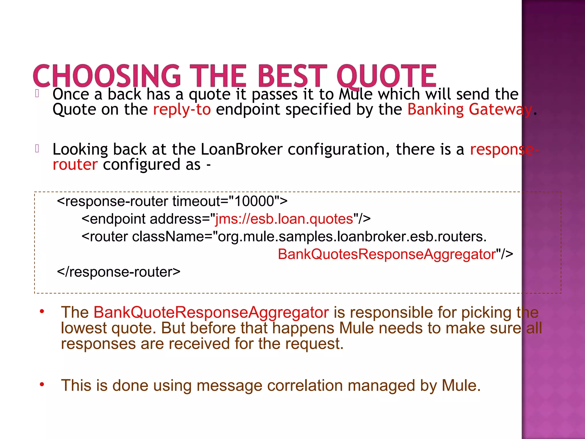  Once a back has a quote it passes it to Mule which will send the
Quote on the reply-to endpoint specified by the Banking Gateway.
 Looking back at the LoanBroker configuration, there is a response-
router configured as -
<response-router timeout="10000">
<endpoint address="jms://esb.loan.quotes"/>
<router className="org.mule.samples.loanbroker.esb.routers.
BankQuotesResponseAggregator"/>
</response-router>
• The BankQuoteResponseAggregator is responsible for picking the
lowest quote. But before that happens Mule needs to make sure all
responses are received for the request.
• This is done using message correlation managed by Mule.
 