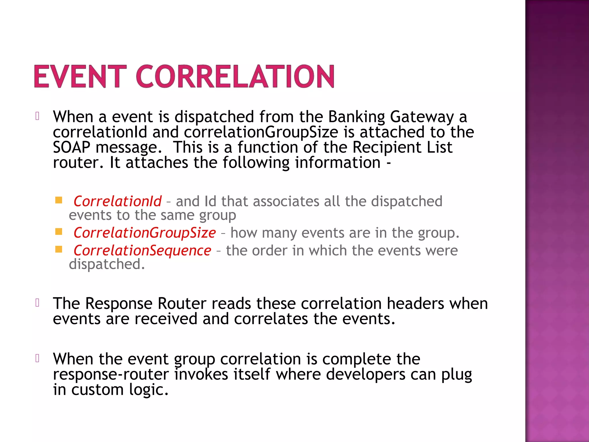  When a event is dispatched from the Banking Gateway a
correlationId and correlationGroupSize is attached to the
SOAP message. This is a function of the Recipient List
router. It attaches the following information -
 CorrelationId – and Id that associates all the dispatched
events to the same group
 CorrelationGroupSize – how many events are in the group.
 CorrelationSequence – the order in which the events were
dispatched.
 The Response Router reads these correlation headers when
events are received and correlates the events.
 When the event group correlation is complete the
response-router invokes itself where developers can plug
in custom logic.
 