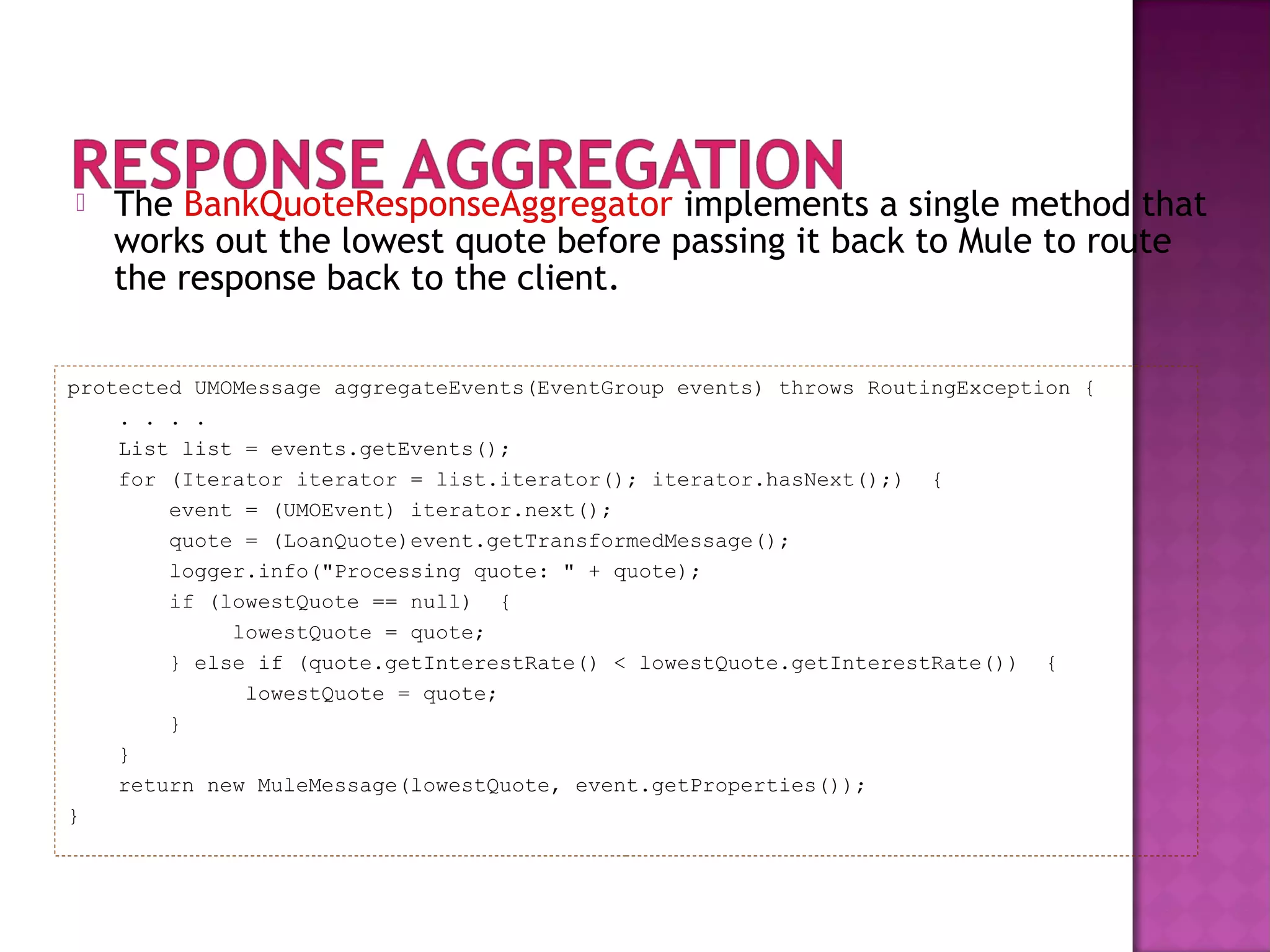  The BankQuoteResponseAggregator implements a single method that
works out the lowest quote before passing it back to Mule to route
the response back to the client.
protected UMOMessage aggregateEvents(EventGroup events) throws RoutingException {
. . . .
List list = events.getEvents();
for (Iterator iterator = list.iterator(); iterator.hasNext();) {
event = (UMOEvent) iterator.next();
quote = (LoanQuote)event.getTransformedMessage();
logger.info("Processing quote: " + quote);
if (lowestQuote == null) {
lowestQuote = quote;
} else if (quote.getInterestRate() < lowestQuote.getInterestRate()) {
lowestQuote = quote;
}
}
return new MuleMessage(lowestQuote, event.getProperties());
}
 