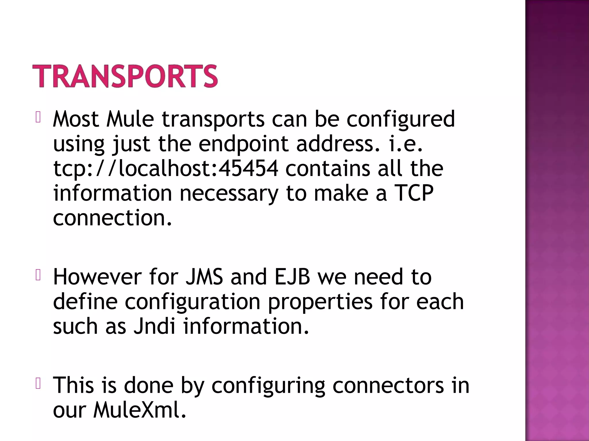  Most Mule transports can be configured
using just the endpoint address. i.e.
tcp://localhost:45454 contains all the
information necessary to make a TCP
connection.
 However for JMS and EJB we need to
define configuration properties for each
such as Jndi information.
 This is done by configuring connectors in
our MuleXml.
 