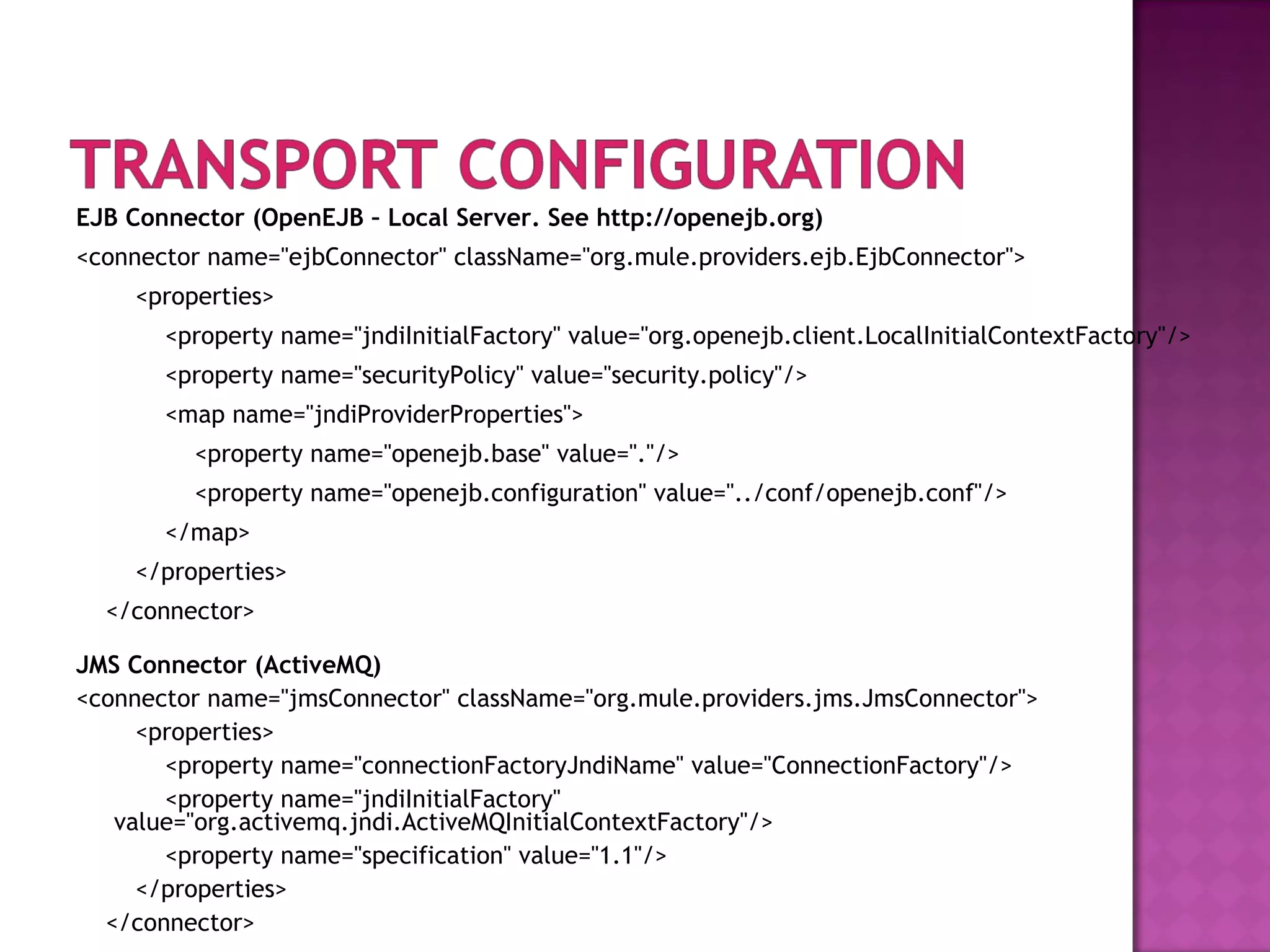 EJB Connector (OpenEJB – Local Server. See http://openejb.org)
<connector name="ejbConnector" className="org.mule.providers.ejb.EjbConnector">
<properties>
<property name="jndiInitialFactory" value="org.openejb.client.LocalInitialContextFactory"/>
<property name="securityPolicy" value="security.policy"/>
<map name="jndiProviderProperties">
<property name="openejb.base" value="."/>
<property name="openejb.configuration" value="../conf/openejb.conf"/>
</map>
</properties>
</connector>
JMS Connector (ActiveMQ)
<connector name="jmsConnector" className="org.mule.providers.jms.JmsConnector">
<properties>
<property name="connectionFactoryJndiName" value="ConnectionFactory"/>
<property name="jndiInitialFactory"
value="org.activemq.jndi.ActiveMQInitialContextFactory"/>
<property name="specification" value="1.1"/>
</properties>
</connector>
 