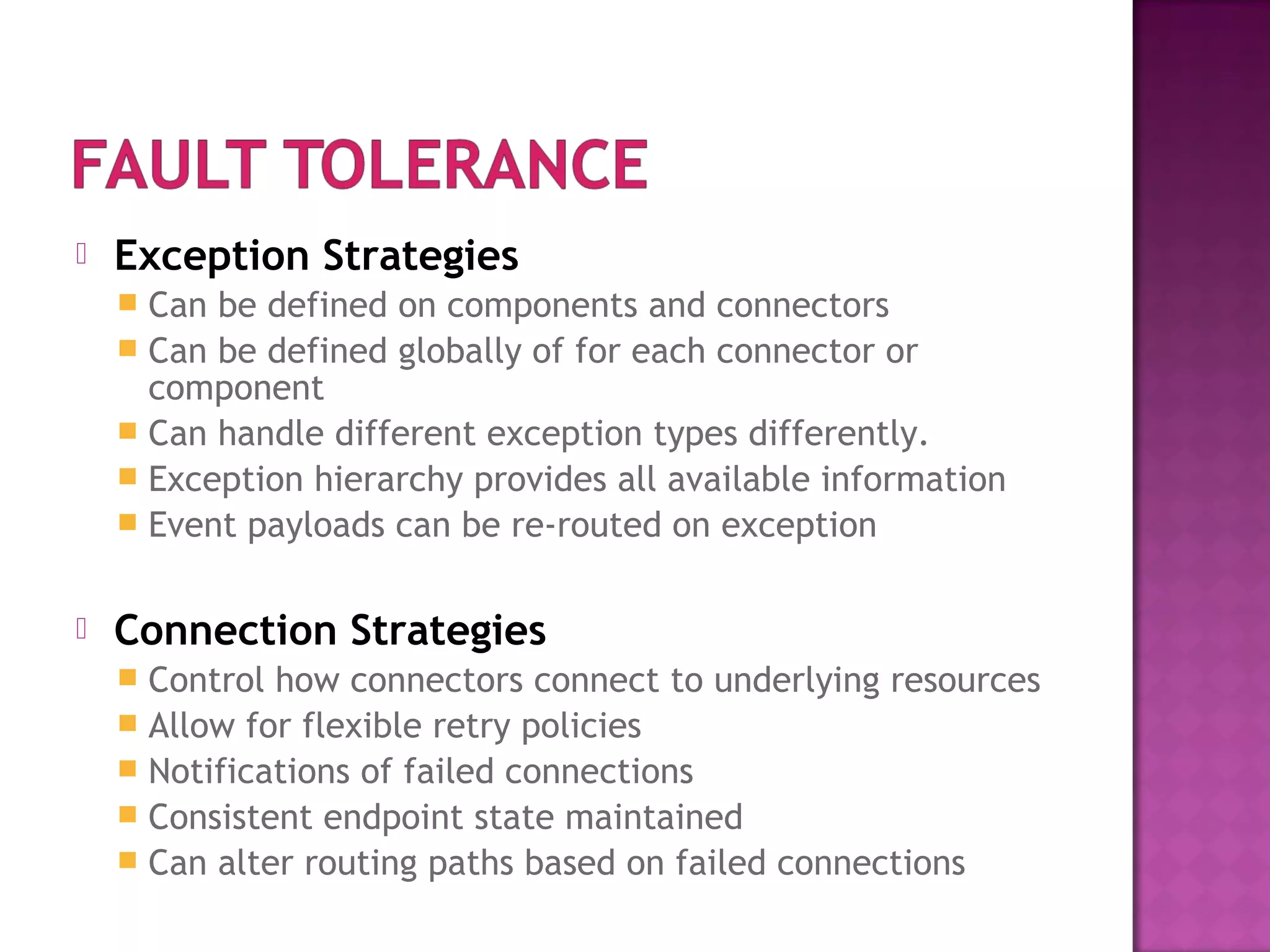  Exception Strategies
 Can be defined on components and connectors
 Can be defined globally of for each connector or
component
 Can handle different exception types differently.
 Exception hierarchy provides all available information
 Event payloads can be re-routed on exception
 Connection Strategies
 Control how connectors connect to underlying resources
 Allow for flexible retry policies
 Notifications of failed connections
 Consistent endpoint state maintained
 Can alter routing paths based on failed connections
 