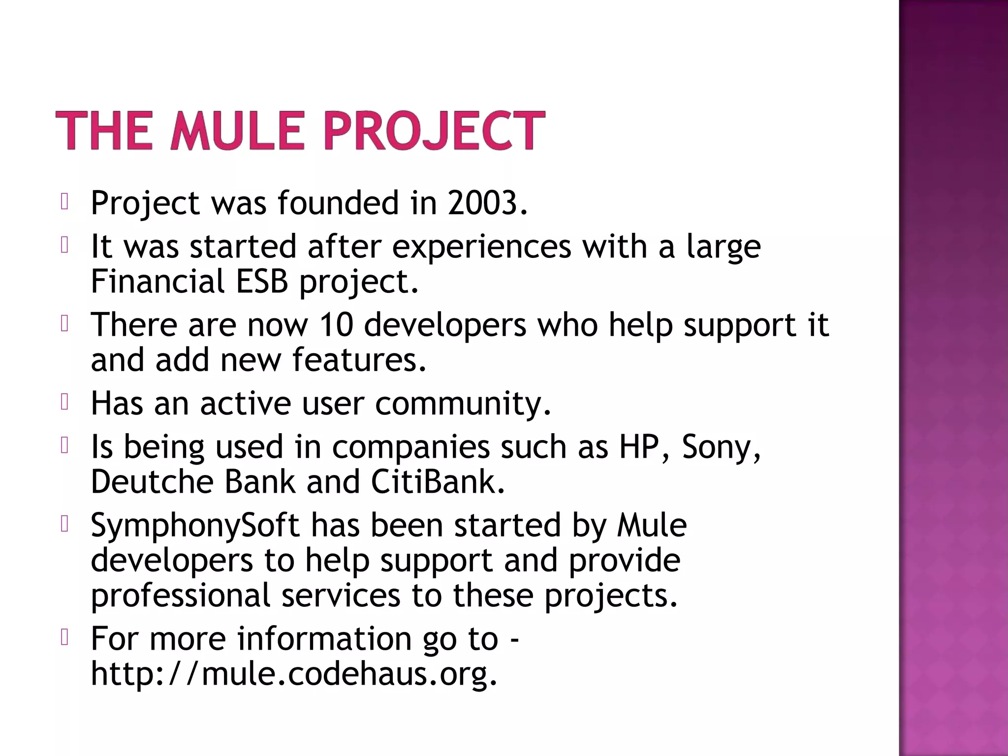  Project was founded in 2003.
 It was started after experiences with a large
Financial ESB project.
 There are now 10 developers who help support it
and add new features.
 Has an active user community.
 Is being used in companies such as HP, Sony,
Deutche Bank and CitiBank.
 SymphonySoft has been started by Mule
developers to help support and provide
professional services to these projects.
 For more information go to -
http://mule.codehaus.org.
 