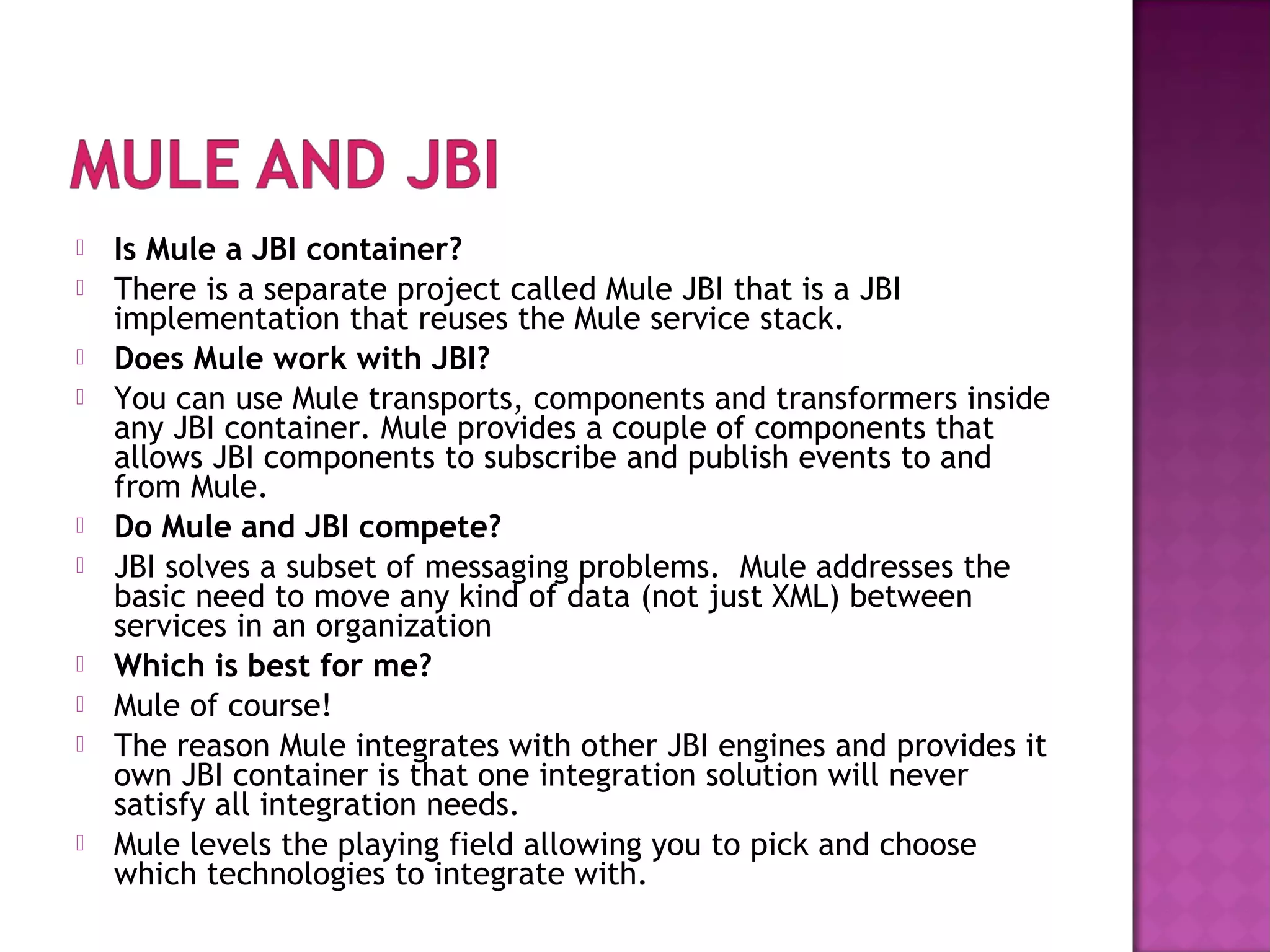  Is Mule a JBI container?
 There is a separate project called Mule JBI that is a JBI
implementation that reuses the Mule service stack.
 Does Mule work with JBI?
 You can use Mule transports, components and transformers inside
any JBI container. Mule provides a couple of components that
allows JBI components to subscribe and publish events to and
from Mule.
 Do Mule and JBI compete?
 JBI solves a subset of messaging problems. Mule addresses the
basic need to move any kind of data (not just XML) between
services in an organization
 Which is best for me?
 Mule of course!
 The reason Mule integrates with other JBI engines and provides it
own JBI container is that one integration solution will never
satisfy all integration needs.
 Mule levels the playing field allowing you to pick and choose
which technologies to integrate with.
 