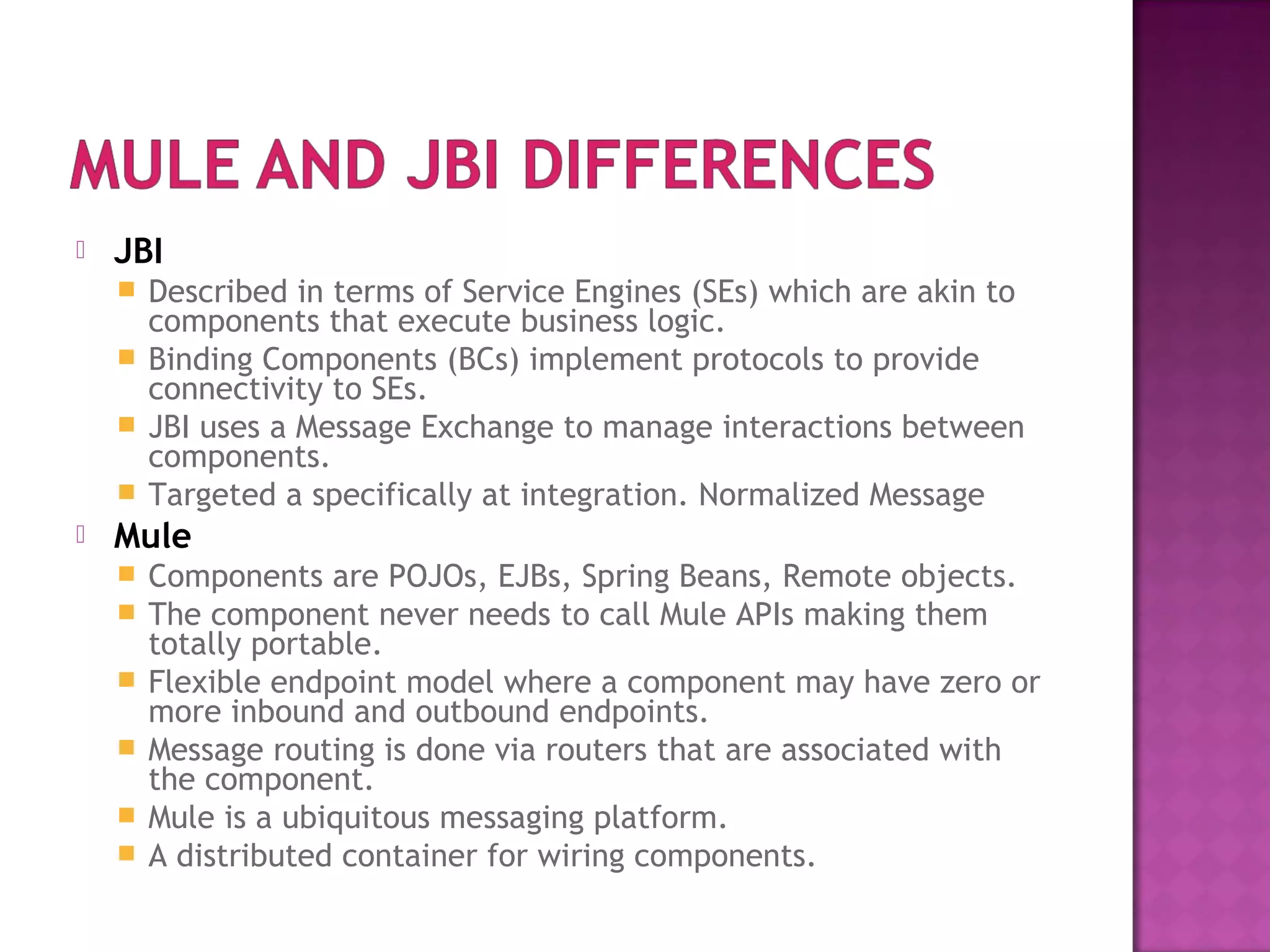  JBI
 Described in terms of Service Engines (SEs) which are akin to
components that execute business logic.
 Binding Components (BCs) implement protocols to provide
connectivity to SEs.
 JBI uses a Message Exchange to manage interactions between
components.
 Targeted a specifically at integration. Normalized Message
 Mule
 Components are POJOs, EJBs, Spring Beans, Remote objects.
 The component never needs to call Mule APIs making them
totally portable.
 Flexible endpoint model where a component may have zero or
more inbound and outbound endpoints.
 Message routing is done via routers that are associated with
the component.
 Mule is a ubiquitous messaging platform.
 A distributed container for wiring components.
 
