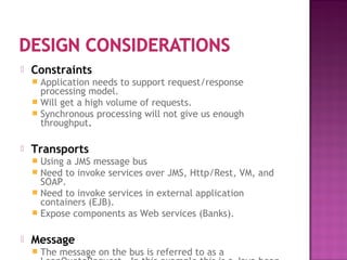  Constraints
 Application needs to support request/response
processing model.
 Will get a high volume of requests.
 Synchronous processing will not give us enough
throughput.
 Transports
 Using a JMS message bus
 Need to invoke services over JMS, Http/Rest, VM, and
SOAP.
 Need to invoke services in external application
containers (EJB).
 Expose components as Web services (Banks).
 Message
 The message on the bus is referred to as a
 